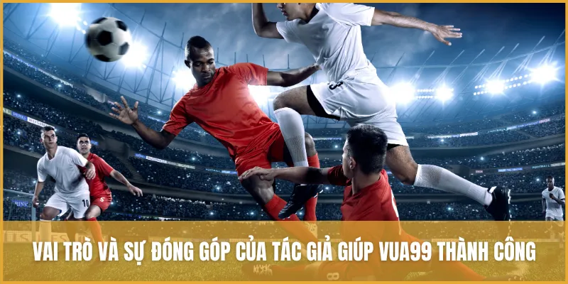 Vai trò và sự đóng góp của tác giả giúp VUA99 thành công